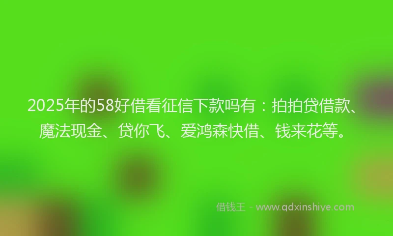 2025年的58好借看征信下款吗有：拍拍贷借款、魔法现金、贷你飞、爱鸿森快借、钱来花等。