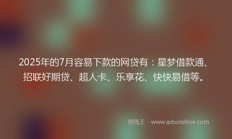 2025年的7月容易下款的网贷有：星梦借款通、招联好期贷、超人卡、乐享花、快快易借等。