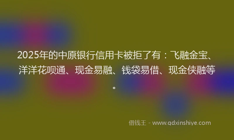 2025年的中原银行信用卡被拒了有：飞融金宝、洋洋花呗通、现金易融、钱袋易借、现金侠融等。