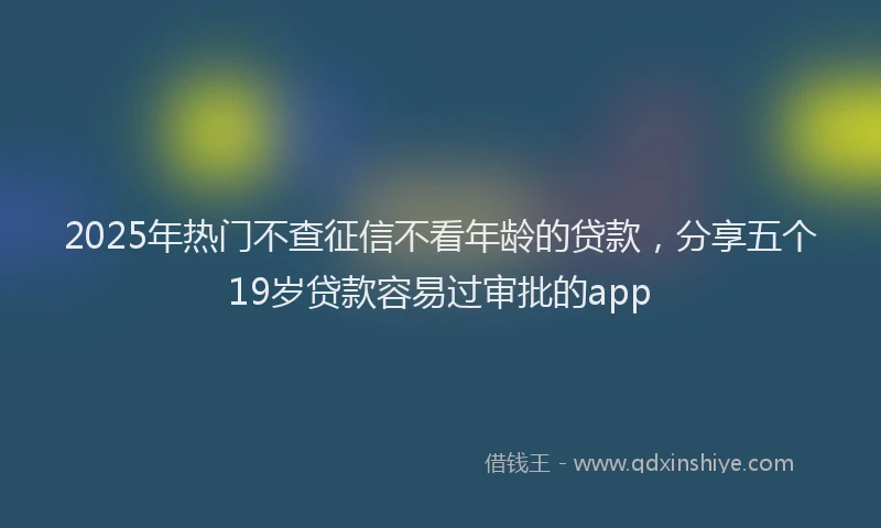 2025年热门不查征信不看年龄的贷款，分享五个19岁贷款容易过审批的app