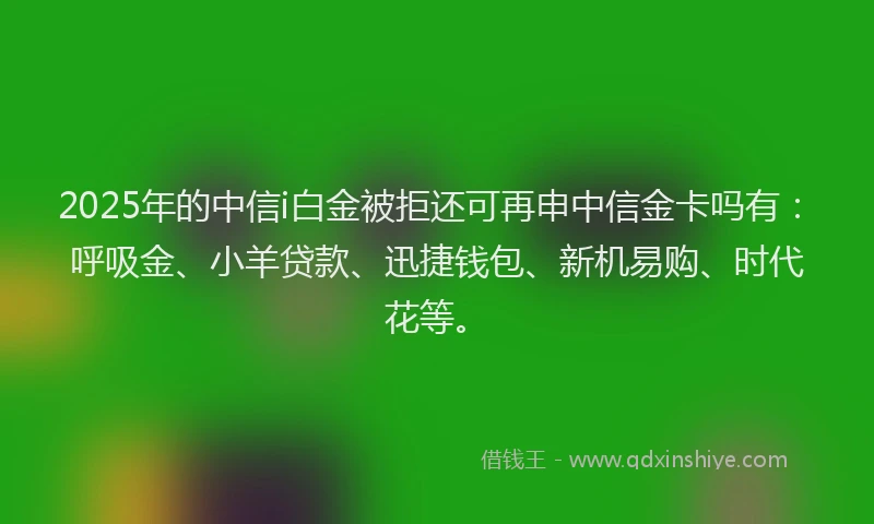 2025年的中信i白金被拒还可再申中信金卡吗有：呼吸金、小羊贷款、迅捷钱包、新机易购、时代花等。