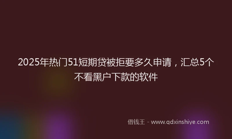 2025年热门51短期贷被拒要多久申请，汇总5个不看黑户下款的软件