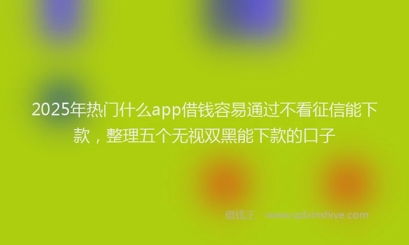 2025年热门什么app借钱容易通过不看征信能下款，整理五个无视双黑能下款的口子