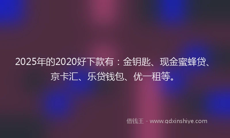 2025年的2020好下款有：金钥匙、现金蜜蜂贷、京卡汇、乐贷钱包、优一租等。
