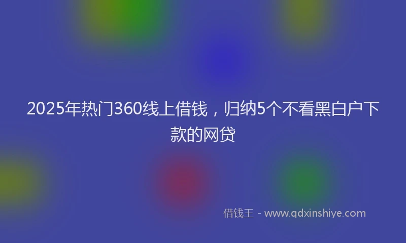 2025年热门360线上借钱，归纳5个不看黑白户下款的网贷