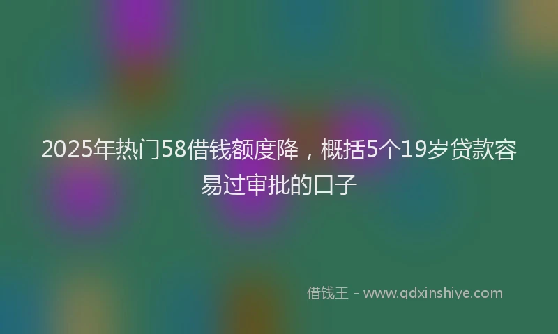 2025年热门58借钱额度降，概括5个19岁贷款容易过审批的口子