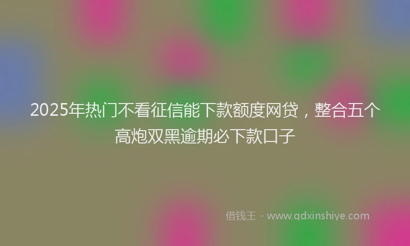 2025年热门不看征信能下款额度网贷，整合五个高炮双黑逾期必下款口子