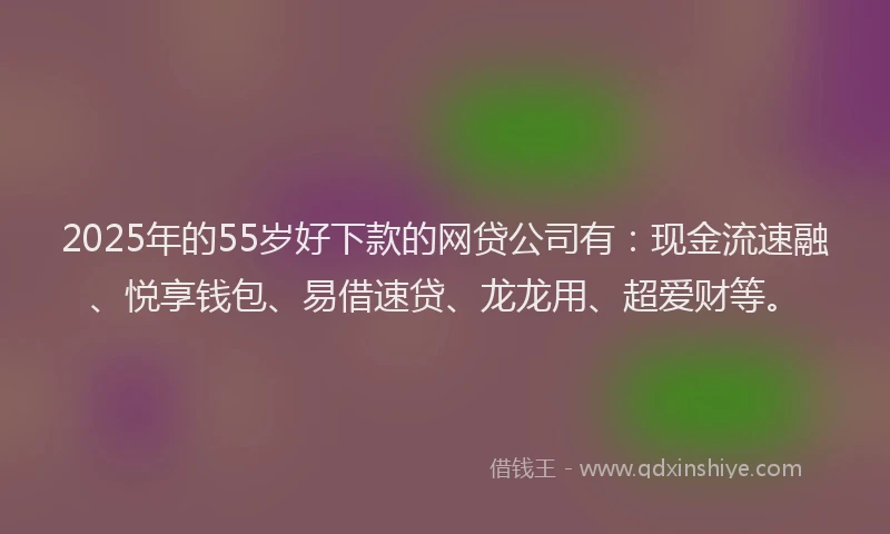 2025年的55岁好下款的网贷公司有：现金流速融、悦享钱包、易借速贷、龙龙用、超爱财等。