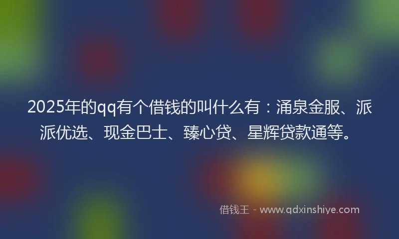 2025年的qq有个借钱的叫什么有：涌泉金服、派派优选、现金巴士、臻心贷、星辉贷款通等。