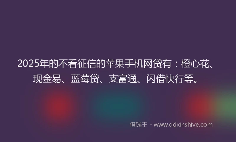 2025年的不看征信的苹果手机网贷有：橙心花、现金易、蓝莓贷、支富通、闪借快行等。