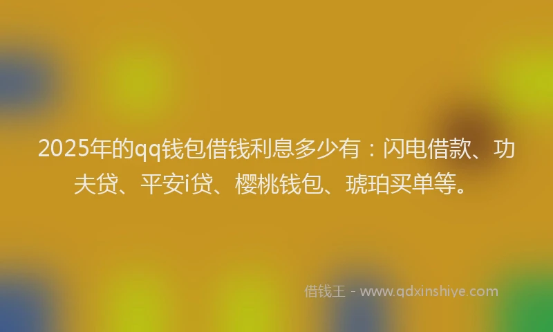 2025年的qq钱包借钱利息多少有：闪电借款、功夫贷、平安i贷、樱桃钱包、琥珀买单等。