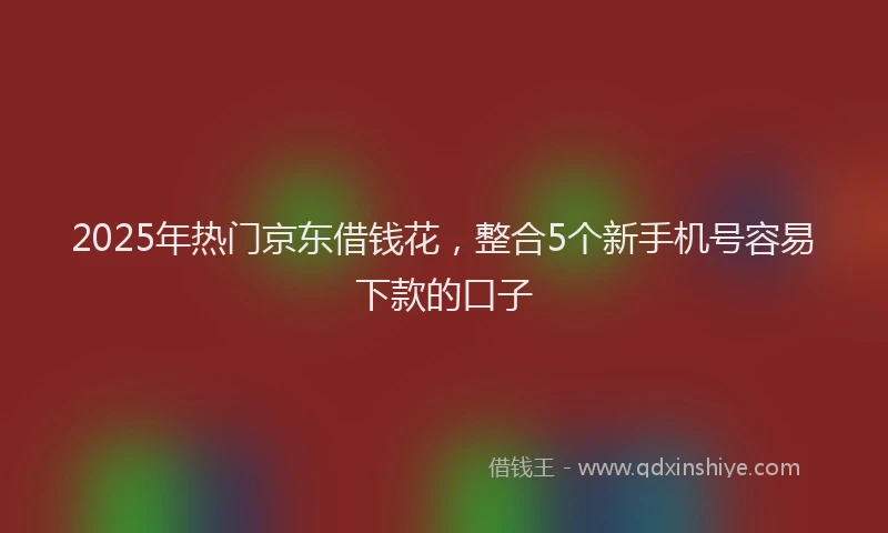 2025年热门京东借钱花，整合5个新手机号容易下款的口子