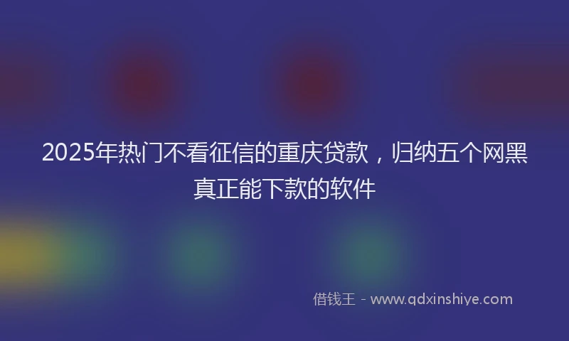 2025年热门不看征信的重庆贷款，归纳五个网黑真正能下款的软件
