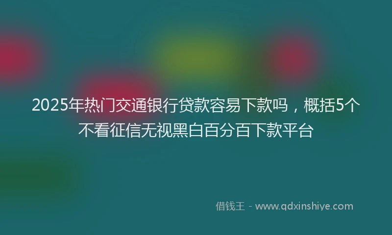 2025年热门交通银行贷款容易下款吗，概括5个不看征信无视黑白百分百下款平台