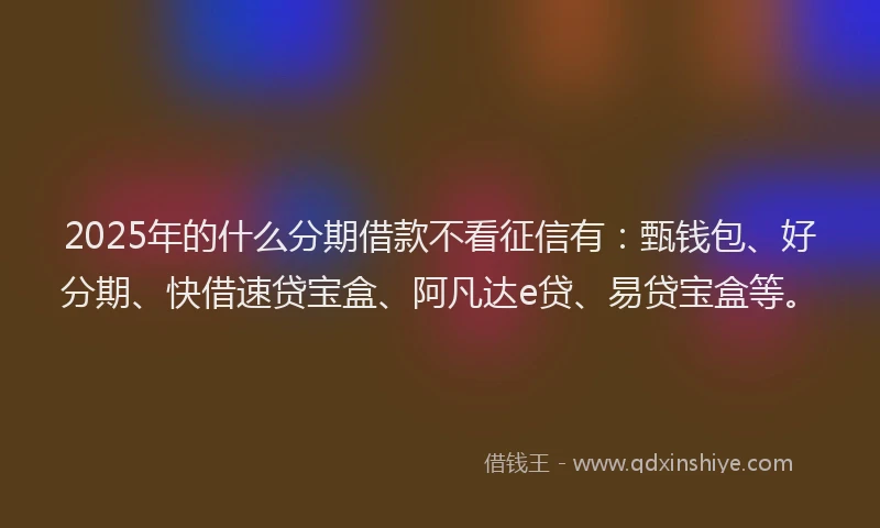 2025年的什么分期借款不看征信有：甄钱包、好分期、快借速贷宝盒、阿凡达e贷、易贷宝盒等。