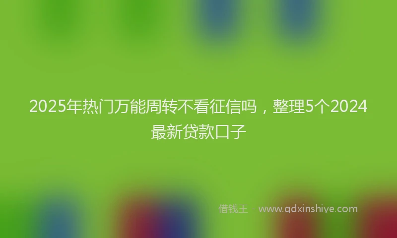 2025年热门万能周转不看征信吗，整理5个2024最新贷款口子