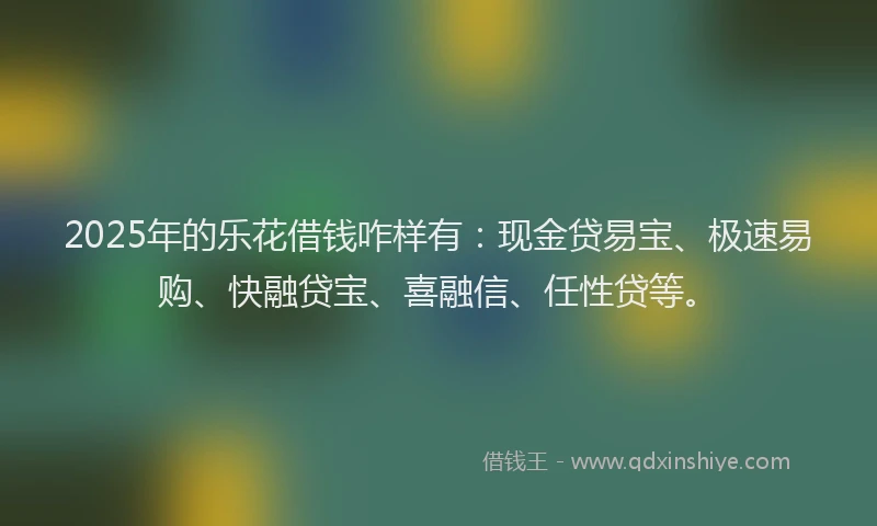 2025年的乐花借钱咋样有：现金贷易宝、极速易购、快融贷宝、喜融信、任性贷等。