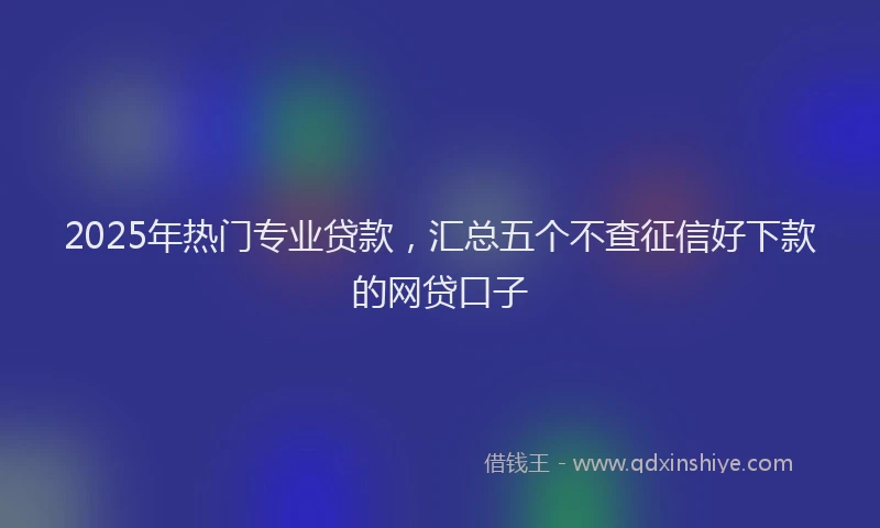 2025年热门专业贷款，汇总五个不查征信好下款的网贷口子