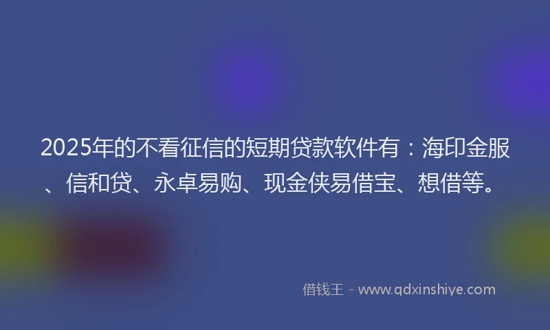 2025年的不看征信的短期贷款软件有：海印金服、信和贷、永卓易购、现金侠易借宝、想借等。