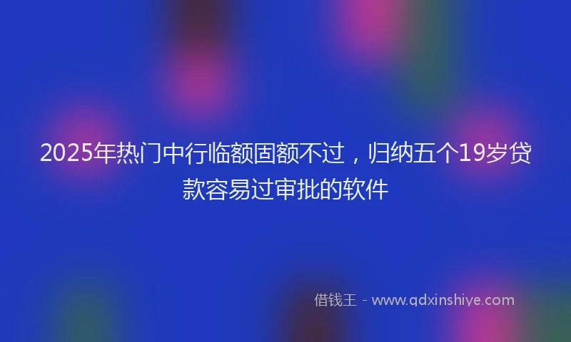 2025年热门中行临额固额不过，归纳五个19岁贷款容易过审批的软件