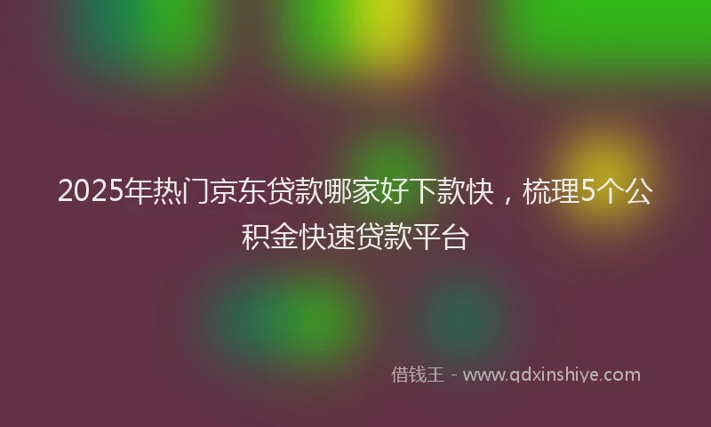 2025年热门京东贷款哪家好下款快，梳理5个公积金快速贷款平台