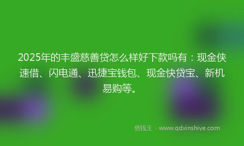 2025年的丰盛慈善贷怎么样好下款吗有：现金侠速借、闪电通、迅捷宝钱包、现金快贷宝、新机易购等。