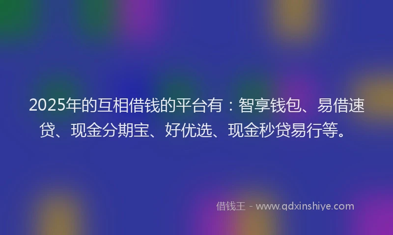 2025年的互相借钱的平台有：智享钱包、易借速贷、现金分期宝、好优选、现金秒贷易行等。