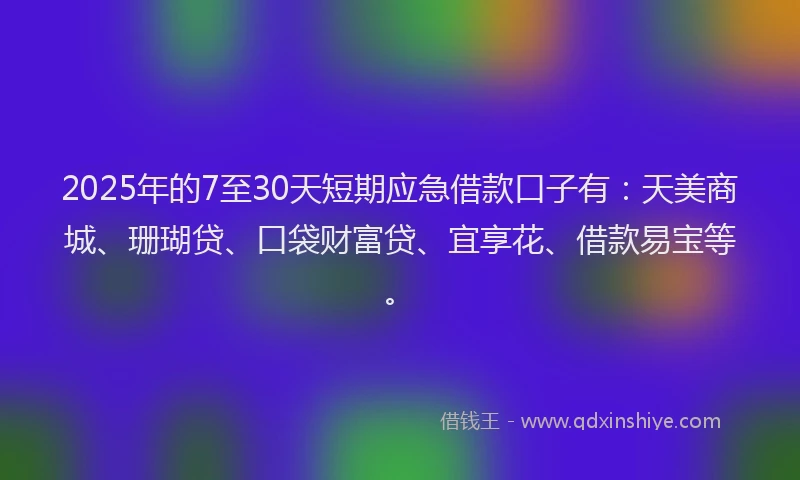 2025年的7至30天短期应急借款口子有：天美商城、珊瑚贷、口袋财富贷、宜享花、借款易宝等。