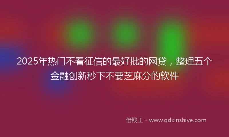 2025年热门不看征信的最好批的网贷，整理五个金融创新秒下不要芝麻分的软件