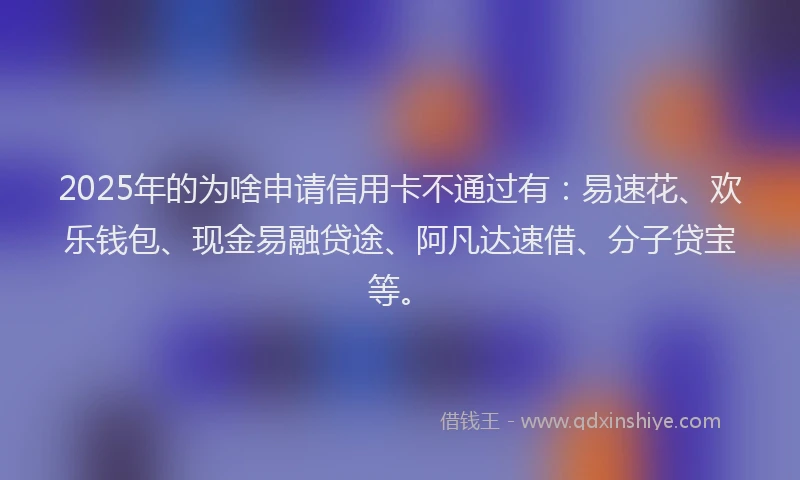 2025年的为啥申请信用卡不通过有：易速花、欢乐钱包、现金易融贷途、阿凡达速借、分子贷宝等。