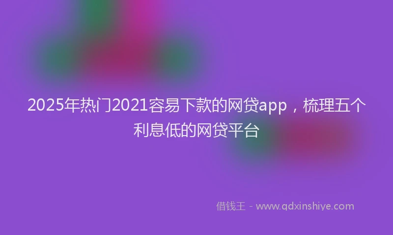2025年热门2021容易下款的网贷app，梳理五个利息低的网贷平台