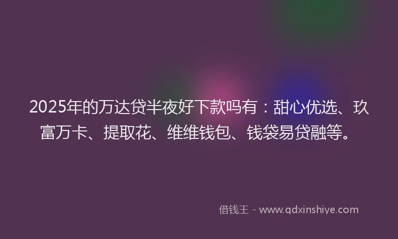 2025年的万达贷半夜好下款吗有：甜心优选、玖富万卡、提取花、维维钱包、钱袋易贷融等。