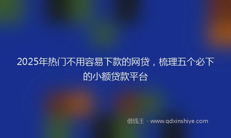 2025年热门不用容易下款的网贷，梳理五个必下的小额贷款平台