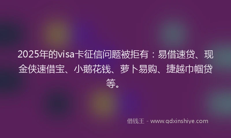 2025年的visa卡征信问题被拒有：易借速贷、现金侠速借宝、小鹅花钱、萝卜易购、捷越巾帼贷等。