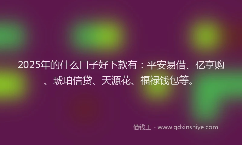 2025年的什么口子好下款有：平安易借、亿享购、琥珀信贷、天源花、福禄钱包等。