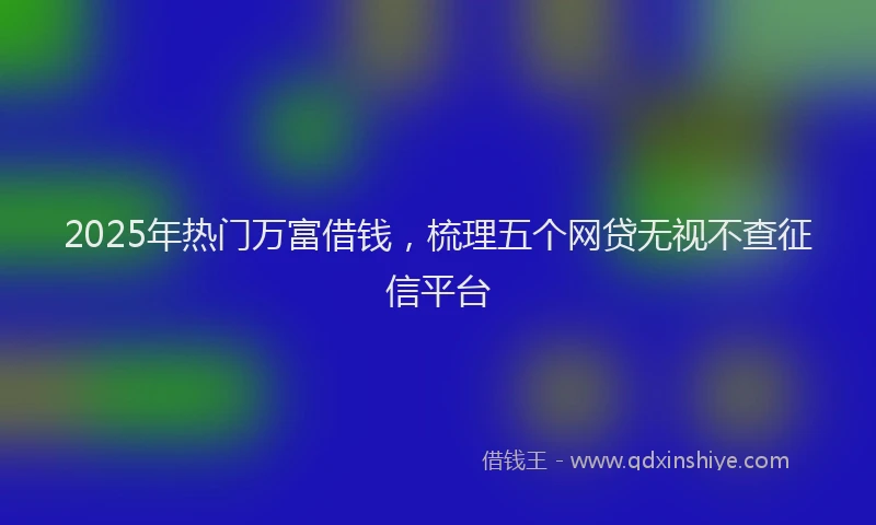 2025年热门万富借钱，梳理五个网贷无视不查征信平台