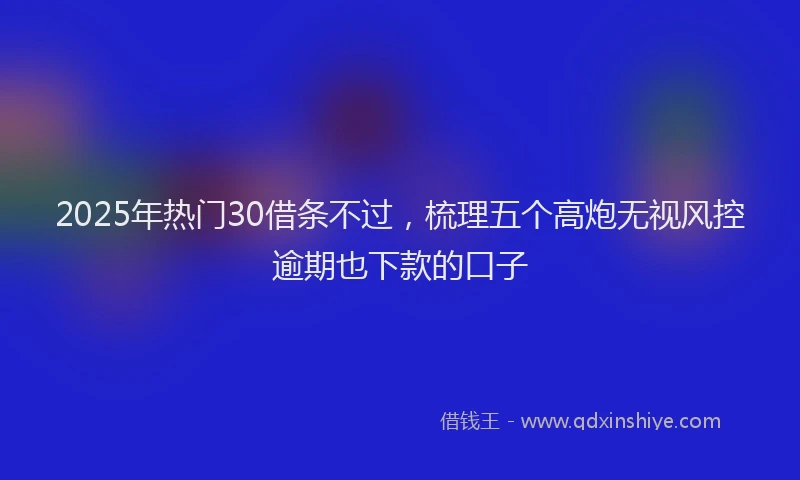 2025年热门30借条不过，梳理五个高炮无视风控逾期也下款的口子