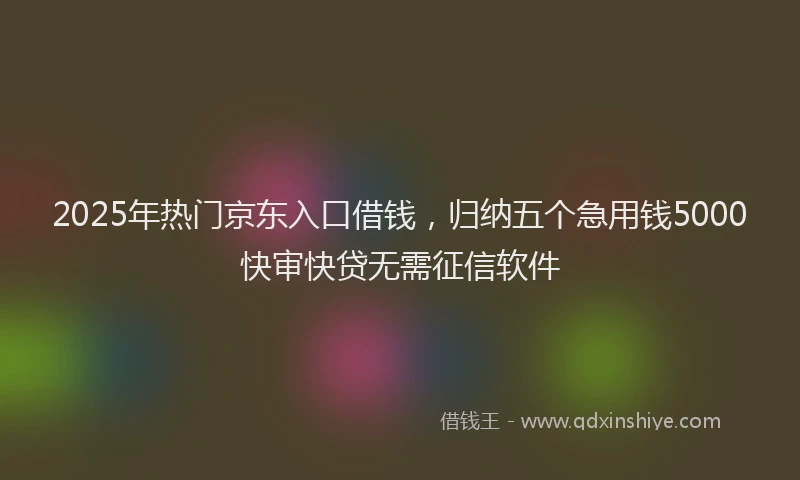 2025年热门京东入口借钱，归纳五个急用钱5000快审快贷无需征信软件