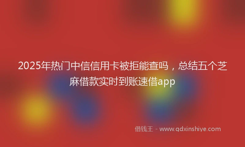 2025年热门中信信用卡被拒能查吗，总结五个芝麻借款实时到账速借app