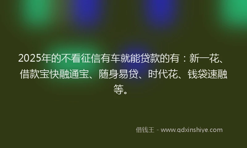 2025年的不看征信有车就能贷款的有：新一花、借款宝快融通宝、随身易贷、时代花、钱袋速融等。
