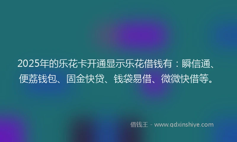 2025年的乐花卡开通显示乐花借钱有：瞬信通、便荔钱包、固金快贷、钱袋易借、微微快借等。
