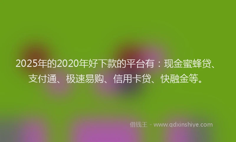 2025年的2020年好下款的平台有：现金蜜蜂贷、支付通、极速易购、信用卡贷、快融金等。