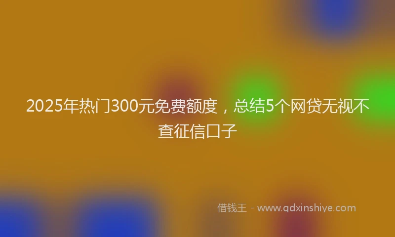 2025年热门300元免费额度，总结5个网贷无视不查征信口子