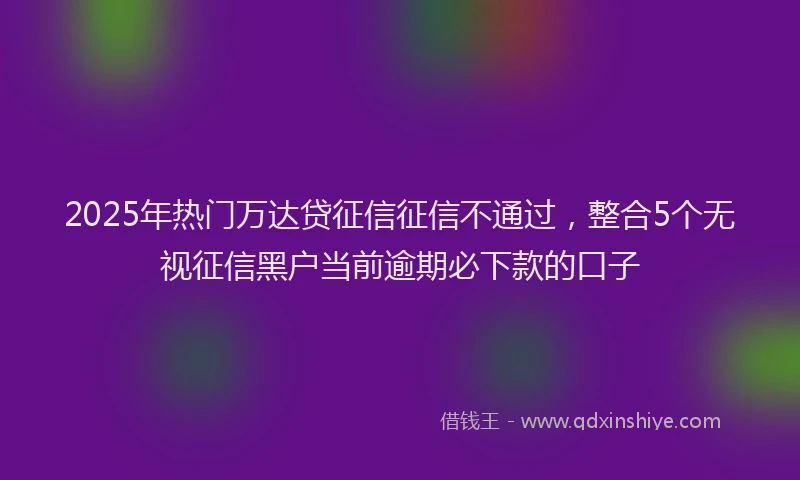 2025年热门万达贷征信征信不通过，整合5个无视征信黑户当前逾期必下款的口子