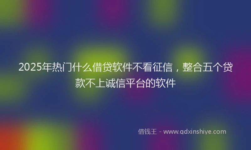 2025年热门什么借贷软件不看征信，整合五个贷款不上诚信平台的软件