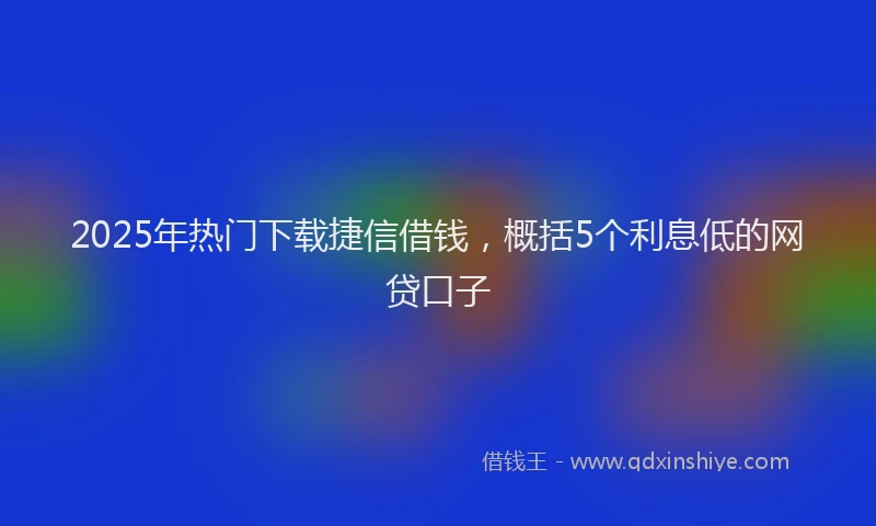 2025年热门下载捷信借钱，概括5个利息低的网贷口子