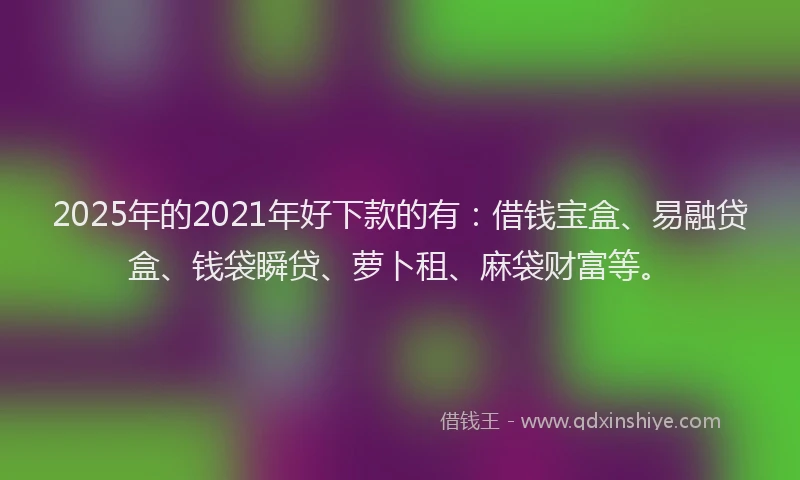 2025年的2021年好下款的有：借钱宝盒、易融贷盒、钱袋瞬贷、萝卜租、麻袋财富等。
