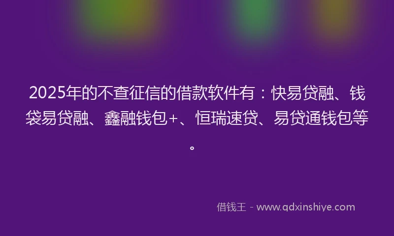 2025年的不查征信的借款软件有：快易贷融、钱袋易贷融、鑫融钱包+、恒瑞速贷、易贷通钱包等。