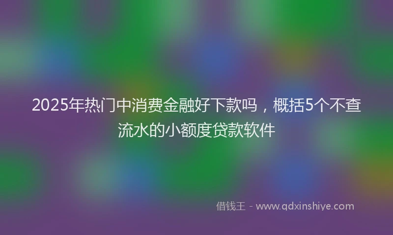 2025年热门中消费金融好下款吗，概括5个不查流水的小额度贷款软件