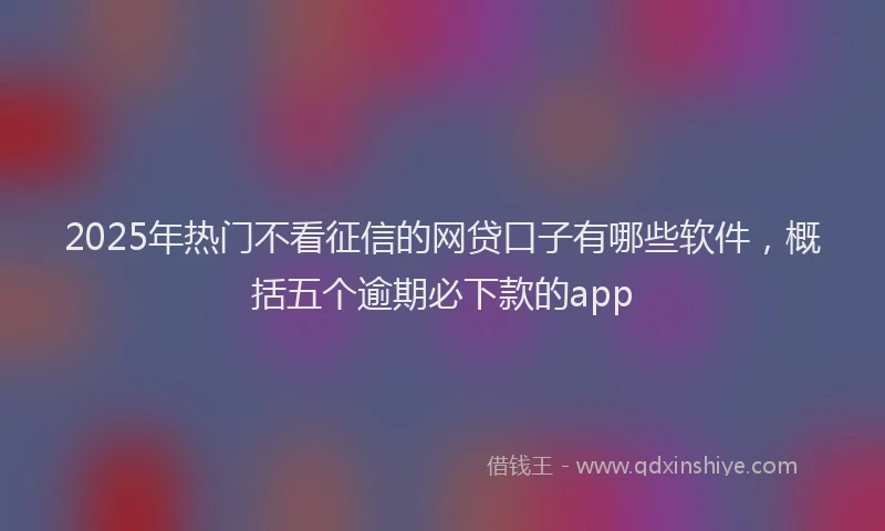 2025年热门不看征信的网贷口子有哪些软件，概括五个逾期必下款的app